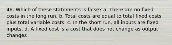 48. Which of these statements is false? a. There are no fixed costs in the long run. b. Total costs are equal to total fixed costs plus total variable costs. c. In the short run, all inputs are fixed inputs. d. A fixed cost is a cost that does not change as output changes