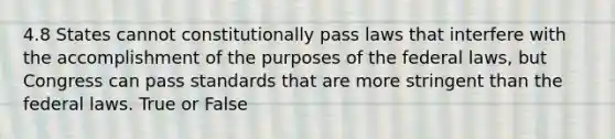 4.8 States cannot constitutionally pass laws that interfere with the accomplishment of the purposes of the federal laws, but Congress can pass standards that are more stringent than the federal laws. True or False