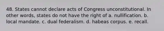 48. States cannot declare acts of Congress unconstitutional. In other words, states do not have the right of a. nullification. b. local mandate. c. dual federalism. d. habeas corpus. e. recall.