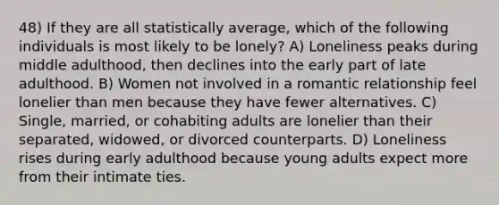 48) If they are all statistically average, which of the following individuals is most likely to be lonely? A) Loneliness peaks during middle adulthood, then declines into the early part of late adulthood. B) Women not involved in a romantic relationship feel lonelier than men because they have fewer alternatives. C) Single, married, or cohabiting adults are lonelier than their separated, widowed, or divorced counterparts. D) Loneliness rises during early adulthood because young adults expect more from their intimate ties.