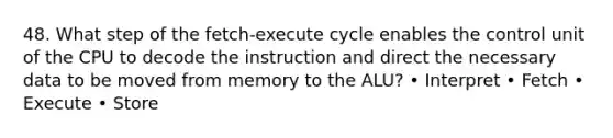 48. What step of the fetch-execute cycle enables the control unit of the CPU to decode the instruction and direct the necessary data to be moved from memory to the ALU? • Interpret • Fetch • Execute • Store