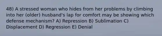 48) A stressed woman who hides from her problems by climbing into her (older) husband's lap for comfort may be showing which defense mechanism? A) Repression B) Sublimation C) Displacement D) Regression E) Denial