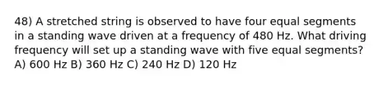 48) A stretched string is observed to have four equal segments in a standing wave driven at a frequency of 480 Hz. What driving frequency will set up a standing wave with five equal segments? A) 600 Hz B) 360 Hz C) 240 Hz D) 120 Hz