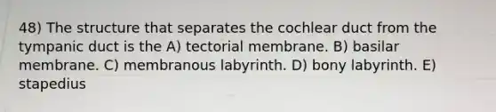 48) The structure that separates the cochlear duct from the tympanic duct is the A) tectorial membrane. B) basilar membrane. C) membranous labyrinth. D) bony labyrinth. E) stapedius