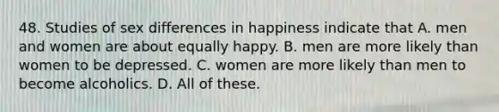 48. Studies of sex differences in happiness indicate that A. men and women are about equally happy. B. men are more likely than women to be depressed. C. women are more likely than men to become alcoholics. D. All of these.