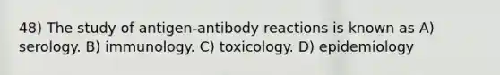 48) The study of antigen-antibody reactions is known as A) serology. B) immunology. C) toxicology. D) epidemiology