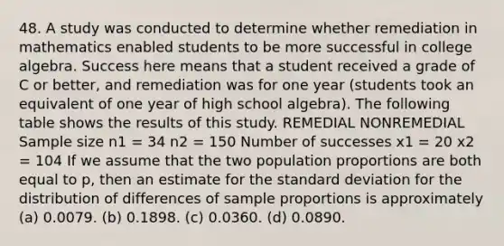 48. A study was conducted to determine whether remediation in mathematics enabled students to be more successful in college algebra. Success here means that a student received a grade of C or better, and remediation was for one year (students took an equivalent of one year of high school algebra). The following table shows the results of this study. REMEDIAL NONREMEDIAL Sample size n1 = 34 n2 = 150 Number of successes x1 = 20 x2 = 104 If we assume that the two population proportions are both equal to p, then an estimate for the standard deviation for the distribution of differences of sample proportions is approximately (a) 0.0079. (b) 0.1898. (c) 0.0360. (d) 0.0890.