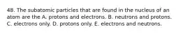 48. The subatomic particles that are found in the nucleus of an atom are the A. protons and electrons. B. neutrons and protons. C. electrons only. D. protons only. E. electrons and neutrons.