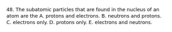 48. The subatomic particles that are found in the nucleus of an atom are the A. protons and electrons. B. neutrons and protons. C. electrons only. D. protons only. E. electrons and neutrons.