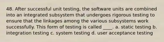 48. After successful unit testing, the software units are combined into an integrated subsystem that undergoes rigorous testing to ensure that the linkages among the various subsystems work successfully. This form of testing is called ____. a. static testing b. integration testing c. system testing d. user acceptance testing