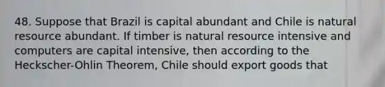 48. Suppose that Brazil is capital abundant and Chile is natural resource abundant. If timber is natural resource intensive and computers are capital intensive, then according to the Heckscher-Ohlin Theorem, Chile should export goods that