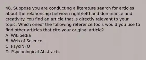 48. Suppose you are conducting a literature search for articles about the relationship between right/lefthand dominance and creativity. You find an article that is directly relevant to your topic. Which oneof the following reference tools would you use to find other articles that cite your original article? A. Wikipedia B. Web of Science C. PsycINFO D. Psychological Abstracts