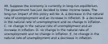 48. Suppose the economy is currently in long-run equilibrium. The government has just decided to lower income taxes. The long-run impact of this policy will be: A. a decrease in the natural rate of unemployment and an increase in inflation. B. a decrease in the natural rate of unemployment and no change in inflation. C. no change in the natural rate of unemployment and an increase in inflation. D. no change in the natural rate of unemployment and no change in inflation. E. no change in the natural rate of unemployment and a decrease in inflation.