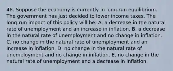 48. Suppose the economy is currently in long-run equilibrium. The government has just decided to lower income taxes. The long-run impact of this policy will be: A. a decrease in the natural rate of unemployment and an increase in inflation. B. a decrease in the natural rate of unemployment and no change in inflation. C. no change in the natural rate of unemployment and an increase in inflation. D. no change in the natural rate of unemployment and no change in inflation. E. no change in the natural rate of unemployment and a decrease in inflation.