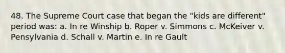 48. The Supreme Court case that began the "kids are different" period was: a. In re Winship b. Roper v. Simmons c. McKeiver v. Pensylvania d. Schall v. Martin e. In re Gault