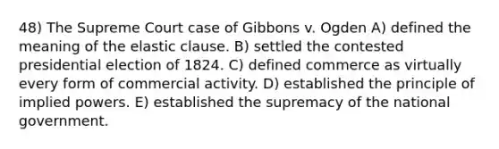 48) The Supreme Court case of Gibbons v. Ogden A) defined the meaning of the elastic clause. B) settled the contested presidential election of 1824. C) defined commerce as virtually every form of commercial activity. D) established the principle of implied powers. E) established the supremacy of the national government.