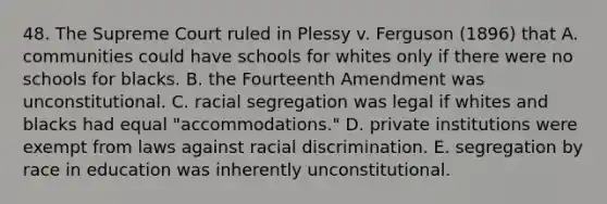 48. The Supreme Court ruled in Plessy v. Ferguson (1896) that A. communities could have schools for whites only if there were no schools for blacks. B. the Fourteenth Amendment was unconstitutional. C. racial segregation was legal if whites and blacks had equal "accommodations." D. private institutions were exempt from laws against racial discrimination. E. segregation by race in education was inherently unconstitutional.