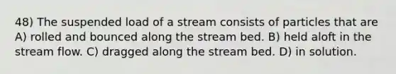 48) The suspended load of a stream consists of particles that are A) rolled and bounced along the stream bed. B) held aloft in the stream flow. C) dragged along the stream bed. D) in solution.