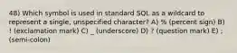 48) Which symbol is used in standard SQL as a wildcard to represent a single, unspecified character? A) % (percent sign) B) ! (exclamation mark) C) _ (underscore) D) ? (question mark) E) ; (semi-colon)