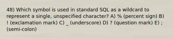 48) Which symbol is used in standard SQL as a wildcard to represent a single, unspecified character? A) % (percent sign) B) ! (exclamation mark) C) _ (underscore) D) ? (question mark) E) ; (semi-colon)