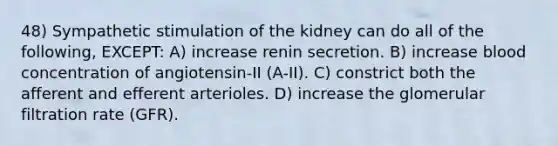 48) Sympathetic stimulation of the kidney can do all of the following, EXCEPT: A) increase renin secretion. B) increase blood concentration of angiotensin-II (A-II). C) constrict both the afferent and efferent arterioles. D) increase the glomerular filtration rate (GFR).