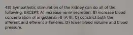 48) Sympathetic stimulation of the kidney can do all of the following, EXCEPT: A) increase renin secretion. B) increase blood concentration of angiotensin-II (A-II). C) constrict both the afferent and efferent arterioles. D) lower blood volume and blood pressure.