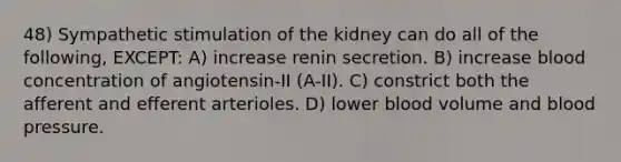 48) Sympathetic stimulation of the kidney can do all of the following, EXCEPT: A) increase renin secretion. B) increase blood concentration of angiotensin-II (A-II). C) constrict both the afferent and efferent arterioles. D) lower blood volume and <a href='https://www.questionai.com/knowledge/kD0HacyPBr-blood-pressure' class='anchor-knowledge'>blood pressure</a>.