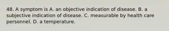 48. A symptom is A. an objective indication of disease. B. a subjective indication of disease. C. measurable by health care personnel. D. a temperature.