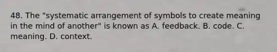 48. The "systematic arrangement of symbols to create meaning in the mind of another" is known as A. feedback. B. code. C. meaning. D. context.