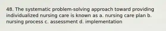 48. The systematic problem-solving approach toward providing individualized nursing care is known as a. nursing care plan b. nursing process c. assessment d. implementation