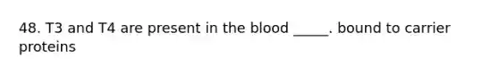 48. T3 and T4 are present in the blood _____. bound to carrier proteins