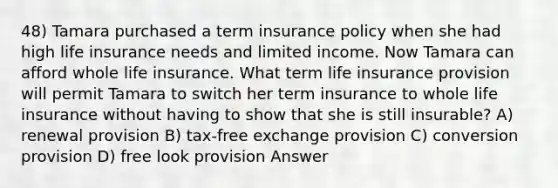 48) Tamara purchased a term insurance policy when she had high life insurance needs and limited income. Now Tamara can afford whole life insurance. What term life insurance provision will permit Tamara to switch her term insurance to whole life insurance without having to show that she is still insurable? A) renewal provision B) tax-free exchange provision C) conversion provision D) free look provision Answer