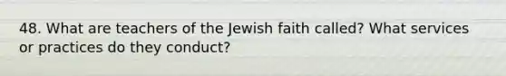 48. What are teachers of the Jewish faith called? What services or practices do they conduct?