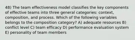 48) The team effectiveness model classifies the key components of effective teams into three general categories: context, composition, and process. Which of the following variables belongs to the composition category? A) adequate resources B) conflict level C) team efficacy D) performance evaluation system E) personality of team members