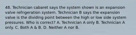 48. Technician cabaret says the system shown is an expansion valve refrigeration system. Technician B says the expansion valve is the dividing point between the high or low side system pressures. Who is correct? A. Technician A only B. Technician A only. C. Both A & B. D. Neither A nor B.