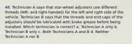 48. Technician A says that star-wheel adjusters use different threads (left- and right-handed) for the left and right side of the vehicle. Technician B says that the threads and end caps of the adjusters should be lubricated with brake grease before being installed. Which technician is correct? a. Technician A only b. Technician B only c. Both Technicians A and B d. Neither Technician A nor B