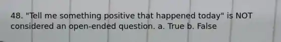 48. "Tell me something positive that happened today" is NOT considered an open-ended question. a. True b. False