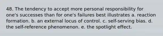 48. The tendency to accept more personal responsibility for one's successes than for one's failures best illustrates a. reaction formation. b. an external locus of control. c. self-serving bias. d. the self-reference phenomenon. e. the spotlight effect.