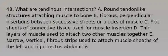 48. What are tendinous intersections? A. Round tendonlike structures attaching muscle to bone B. Fibrous, perpendicular insertions between successive sheets or blocks of muscle C. Flat sheets of connective tissue used for muscle insertion D. Thin layers of muscle used to attach two other muscles together E. Narrow, vertical, fibrous strips used to attach muscle sheaths of the left and right rectus abdominis