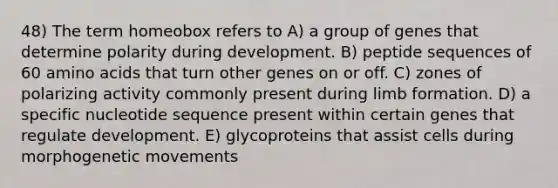 48) The term homeobox refers to A) a group of genes that determine polarity during development. B) peptide sequences of 60 <a href='https://www.questionai.com/knowledge/k9gb720LCl-amino-acids' class='anchor-knowledge'>amino acids</a> that turn other genes on or off. C) zones of polarizing activity commonly present during limb formation. D) a specific nucleotide sequence present within certain genes that regulate development. E) glycoproteins that assist cells during morphogenetic movements