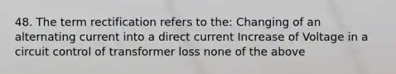 48. The term rectification refers to the: Changing of an alternating current into a direct current Increase of Voltage in a circuit control of transformer loss none of the above