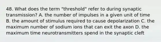 48. What does the term "threshold" refer to during synaptic transmission? A. the number of impulses in a given unit of time B. the amount of stimulus required to cause depolarization C. the maximum number of sodium ions that can exit the axon D. the maximum time neurotransmitters spend in the synaptic cleft