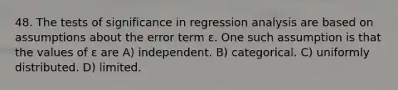 48. The tests of significance in regression analysis are based on assumptions about the error term ε. One such assumption is that the values of ε are A) independent. B) categorical. C) uniformly distributed. D) limited.