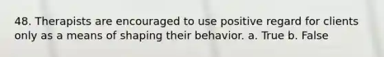 48. Therapists are encouraged to use positive regard for clients only as a means of shaping their behavior. a. True b. False