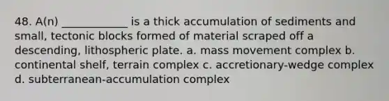 48. A(n) ____________ is a thick accumulation of sediments and small, tectonic blocks formed of material scraped off a descending, lithospheric plate. a. mass movement complex b. continental shelf, terrain complex c. accretionary-wedge complex d. subterranean-accumulation complex