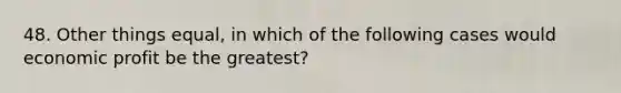 48. Other things equal, in which of the following cases would economic profit be the greatest?