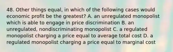 48. Other things equal, in which of the following cases would economic profit be the greatest? A. an unregulated monopolist which is able to engage in price discrimination B. an unregulated, nondiscriminating monopolist C. a regulated monopolist charging a price equal to average total cost D. a regulated monopolist charging a price equal to marginal cost