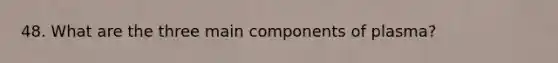 48. What are the three main components of plasma?