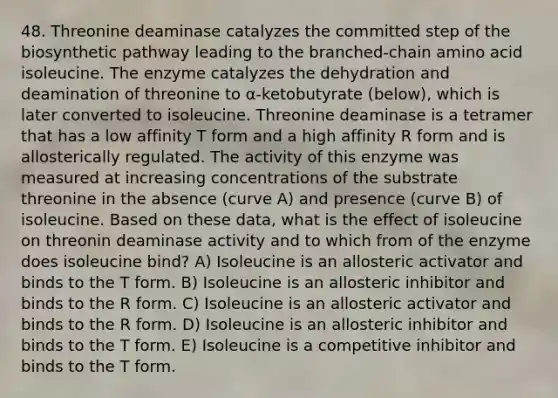 48. Threonine deaminase catalyzes the committed step of the biosynthetic pathway leading to the branched-chain amino acid isoleucine. The enzyme catalyzes the dehydration and deamination of threonine to α-ketobutyrate (below), which is later converted to isoleucine. Threonine deaminase is a tetramer that has a low affinity T form and a high affinity R form and is allosterically regulated. The activity of this enzyme was measured at increasing concentrations of the substrate threonine in the absence (curve A) and presence (curve B) of isoleucine. Based on these data, what is the effect of isoleucine on threonin deaminase activity and to which from of the enzyme does isoleucine bind? A) Isoleucine is an allosteric activator and binds to the T form. B) Isoleucine is an allosteric inhibitor and binds to the R form. C) Isoleucine is an allosteric activator and binds to the R form. D) Isoleucine is an allosteric inhibitor and binds to the T form. E) Isoleucine is a competitive inhibitor and binds to the T form.