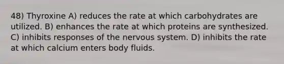 48) Thyroxine A) reduces the rate at which carbohydrates are utilized. B) enhances the rate at which proteins are synthesized. C) inhibits responses of the nervous system. D) inhibits the rate at which calcium enters body fluids.